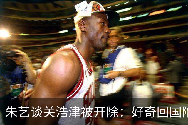 朱艺谈关浩津被开除：好奇回国隔离路费球队还管不